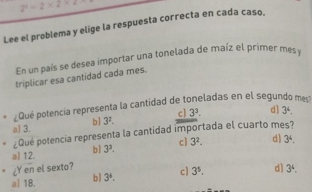 2^5=2* 2* 2
Lee el problema y elige la respuesta correcta en cada caso.
En un país se desea importar una tonelada de maíz el primer mes y
triplicar esa cantidad cada mes.
¿Qué potencia representa la cantidad de toneladas en el segundo mes
c] 3^3.
d] 3^4.
b] 3^2.
a 3.
¿Qué potencia representa la cantidad importada el cuarto mes?
c) 3^2.
d)
b] 3^3. 3^4.
a] 12.
¿Y en el sexto? d] 3^4.
c] 3^5.
a] 18.
b] 3^6.