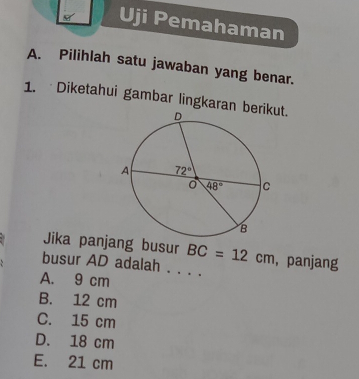 Uji Pemahaman
A. Pilihlah satu jawaban yang benar.
1. Diketahui gambar lingkaran bt.
Jika panjang busur BC=12cm ，panjang
busur AD adalah . . . .
A. 9 cm
B. 12 cm
C. 15 cm
D. 18 cm
E. 21 cm