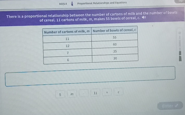 M2|L4 Proportional Relationships and Equations 
There is a proportional relationship between the number of cartons of milk and the number of bowls 
of cereal. 11 cartons of milk, m, makes 55 bowls of cereal, c.
5m□ □ | 11 || C 
Enter √