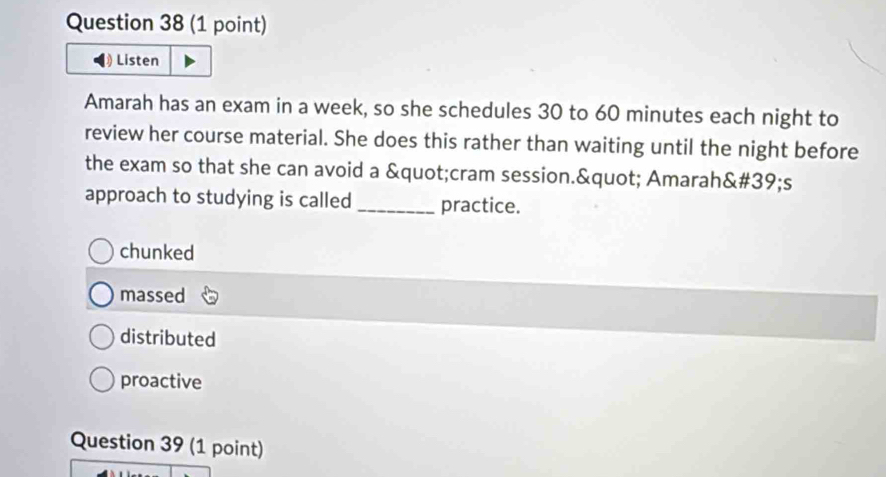 Listen
Amarah has an exam in a week, so she schedules 30 to 60 minutes each night to
review her course material. She does this rather than waiting until the night before
the exam so that she can avoid a "cram session." Amarah&# 39;s
approach to studying is called _practice.
chunked
massed
distributed
proactive
Question 39 (1 point)