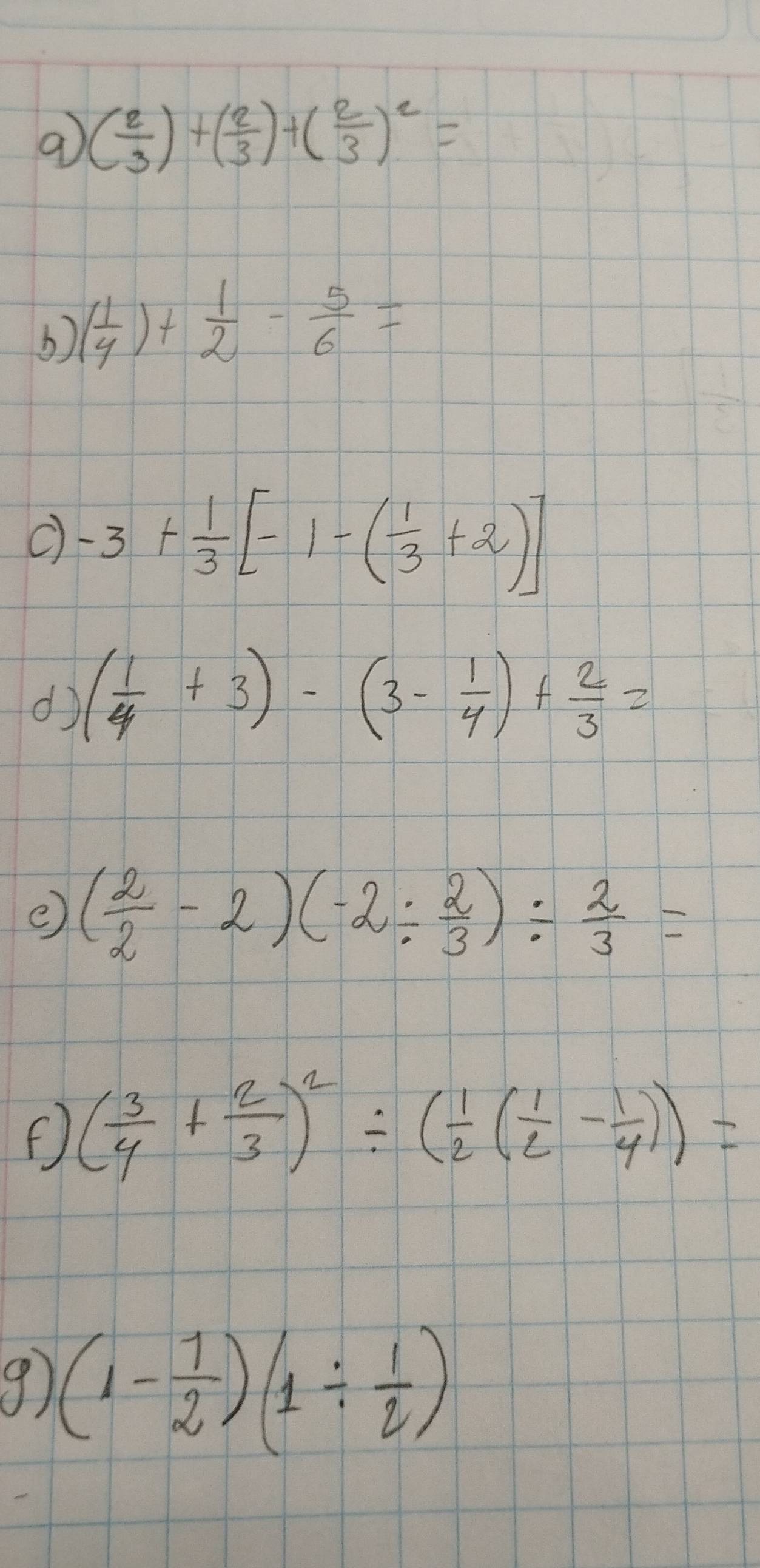 9 ( 2/3 )+( 2/3 )+( 2/3 )^2=
( 1/4 )+ 1/2 - 5/6 =
-3+ 1/3 [-1-( 1/3 +2)]
d ( 1/4 +3)-(3- 1/4 )+ 2/3 =
e ( 2/2 -2)(-2/  2/3 )/  2/3 =
F) ( 3/4 + 2/3 )^2/ ( 1/2 ( 1/2 - 1/4 ))=
9 (1- 1/2 )(1/  1/2 )