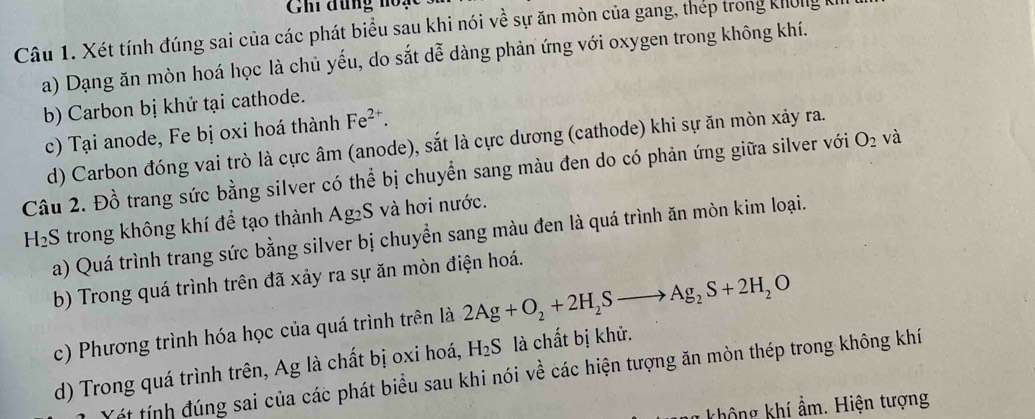 Ghi đùng hoạc 
Câu 1. Xét tính đúng sai của các phát biểu sau khi nói về sự ăn mòn của gang, thép trong không k 
a) Dạng ăn mòn hoá học là chủ yếu, do sắt dễ dàng phản ứng với oxygen trong không khí. 
b) Carbon bị khứ tại cathode. 
c) Tại anode, Fe bị oxi hoá thành Fe^(2+). 
d) Carbon đóng vai trò là cực âm (anode), sắt là cực dương (cathode) khi sự ăn mòn xảy ra. 
Câu 2. Đồ trang sức bằng silver có thể bị chuyển sang màu đen do có phản ứng giữa silver với O_2 và 
H₂S trong không khí để tạo thành Ag₂S và hơi nước. 
a) Quá trình trang sức bằng silver bị chuyển sang màu đen là quá trình ăn mòn kim loại. 
b) Trong quá trình trên đã xảy ra sự ăn mòn điện hoá. 
c) Phương trình hóa học của quá trình trên là 2Ag+O_2+2H_2Sto Ag_2S+2H_2O
d) Trong quá trình trên, Ag là chất bị oxi hoá, H_2S là chất bị khử. 
Yét tính đúng sai của các phát biểu sau khi nói về các hiện tượng ăn mòn thép trong không khí 
g không khí ẩm. Hiện tượng