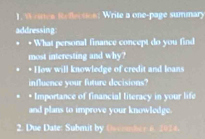 ince Reflecticn: Write a one-page summary 
addressing 
• What personal finance concept do you find 
most interesting and why? 
* How will knowledge of credit and loans 
influence your future decisions? 
* Importance of financial literacy in your life 
and plans to improve your knowledge. 
2. Due Date: Submit by Oscember 6, 2024.