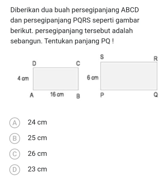 Diberikan dua buah persegipanjang ABCD
dan persegipanjang PQRS seperti gambar
berikut. persegipanjang tersebut adalah
sebangun. Tentukan panjang PQ!
A 24 cm
B 25 cm
C 26 cm
D 23 cm