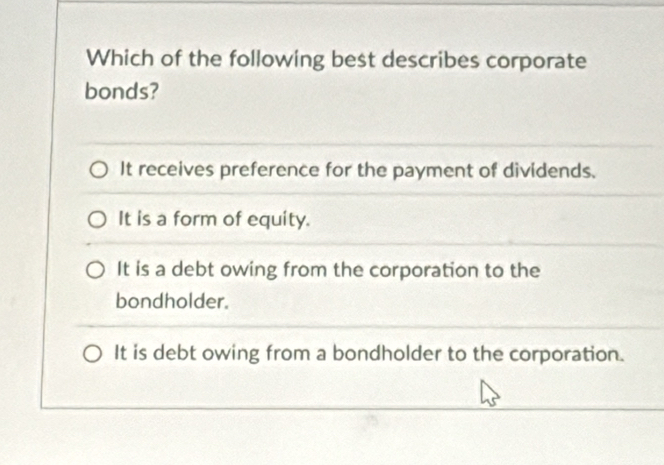 Which of the following best describes corporate
bonds?
It receives preference for the payment of dividends.
It is a form of equity.
It is a debt owing from the corporation to the
bondholder.
It is debt owing from a bondholder to the corporation.