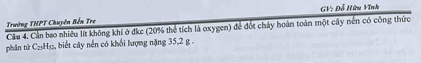 GV: Đỗ Hữu Vĩnh 
Trường THPT Chuyên Bến Tre 
Cầu 4. Cần bao nhiêu lít không khí ở đkc (20% thể tích là oxygen) để đốt cháy hoàn toàn một cây nến có công thức 
phân tử C_25H_52 , biết cây nến có khối lượng nặng 35, 2 g.