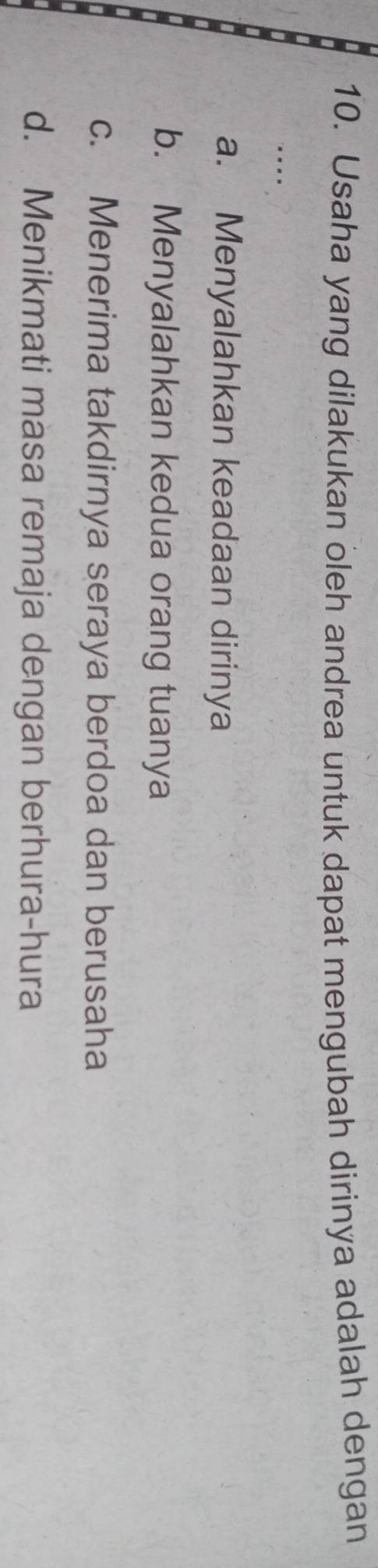 Usaha yang dilakukan oleh andrea untuk dapat mengubah dirinya adalah dengan
...
a. Menyalahkan keadaan dirinya
b. Menyalahkan kedua orang tuanya
c. Menerima takdirnya seraya berdoa dan berusaha
d. Menikmati masa remaja dengan berhura-hura