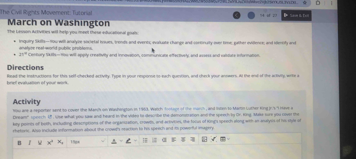 S5KHA2WR12W58dW8uV29L2xIYXJuZX11dWkvc2Vjb25kYXJ5L3VzZX1 : 
The Civil Rights Movement: Tutorial 14 of 27 Save & Exit 
March on Washington 
The Lesson Activities will help you meet these educational goals: 
Inquiry Skills—You will analyze societal issues, trends and events; evaluate change and continuity over time; gather evidence; and identify and 
analyze real-world public problems.
21^(12) Century Skills—You will apply creativity and innovation, communicate effectively, and assess and validate information. 
Directions 
Read the instructions for this self-checked activity. Type in your response to each question, and check your answers. At the end of the activity, write a 
brief evaluation of your work. 
Activity 
You are a reporter sent to cover the March on Washington in 1963. Watch footage of the march , and listen to Martin Luther King Jr.'s "I Have a 
Dream" speech ⑭ . Use what you saw and heard in the video to describe the demonstration and the speech by Dr. King. Make sure you cover the 
key points of both, including descriptions of the organization, crowds, and activities, the focus of King's speech along with an analysis of his style of 
rhetoric. Also include information about the crowd's reaction to his speech and its powerful imagery. 
B I u x^2 X. 15px