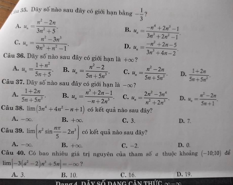 Tâu 35. Dãy số nào sau đây có giới hạn bằng - 1/3  ?
A. u_n= (n^2-2n)/3n^2+5 .
B. u_n= (-n^4+2n^3-1)/3n^3+2n^2-1 .
C. u_n= (n^2-3n^3)/9n^3+n^2-1 . D. u_n= (-n^2+2n-5)/3n^3+4n-2 .
Câu 36. Dãy số nào sau đây có giới hạn ldot a+∈fty ?
A. u_n= (1+n^2)/5n+5 . B. u_n= (n^2-2)/5n+5n^3 . C. u_n= (n^2-2n)/5n+5n^2 . D.  (1+2n)/5n+5n^2 .
Câu 37. Dãy số nào sau đây có giới hạn là -∞?
A.  (1+2n)/5n+5n^2 . B. u_n= (n^3+2n-1)/-n+2n^3 . C. u_n= (2n^2-3n^4)/n^2+2n^3 . D. u_n= (n^2-2n)/5n+1 .
Câu 38. limlimits (3n^4+4n^2-n+1) có kết quả nào sau đây?
A. -∞. B. +∞. C. 3. D. 7.
Câu 39. limlimits (n^2sin  nπ /5 -2n^3) có kết quả nào sau đây?
A. -∞. B. +∞. C. -2. D. 0.
Câu 40. Có bao nhiêu giá trị nguyên của tham số a thuộc khoảng (-10;10) để
lim [-3(a^2-2)n^3+5n]=-∈fty ?
A. 3. B. 10. C. 16. D. 19.
Dany đây số dang gản thức (x)-(x)