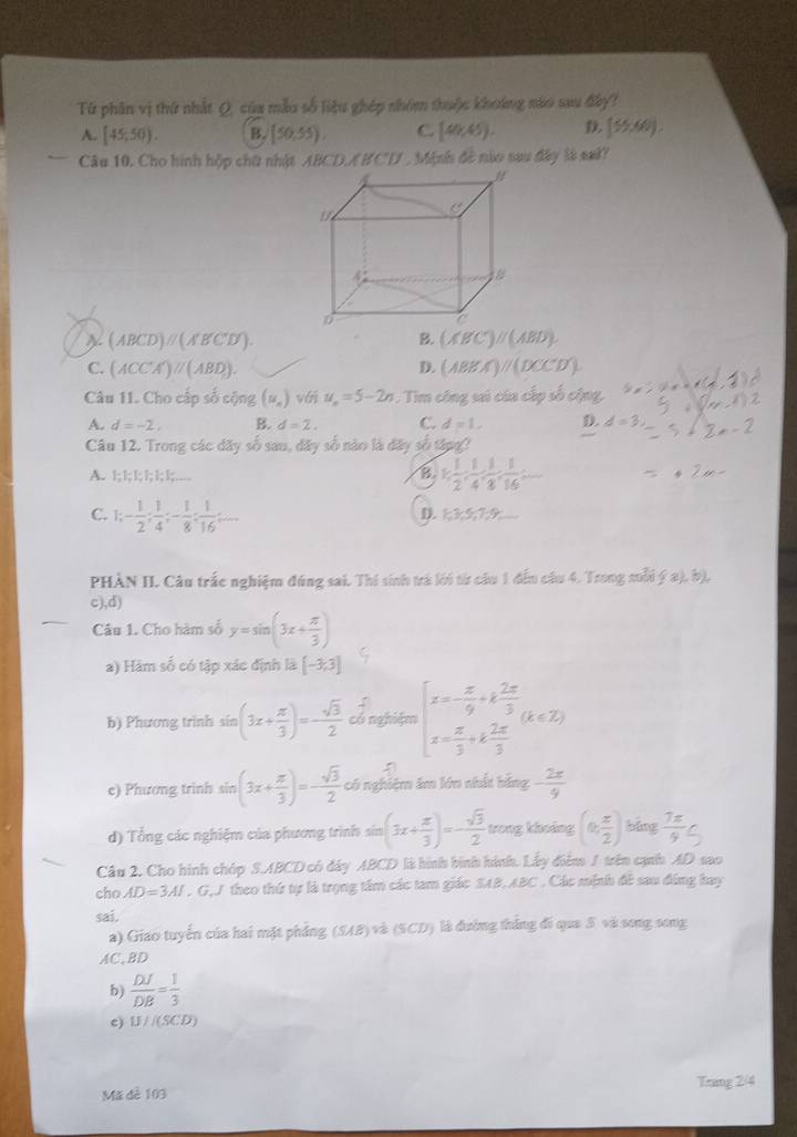 Từ phân vị thứ nhất Q, của mẫu số liệu ghép nhóm thuộc khoảng nào sau đây?
A. [45;50). B. (50,55), C [40,45). (55,60).
Câu 10. Cho hình hộp chữ nhật ABCD/BCD , Minh đề nào sau đây là saử?
C'
4
6
~ (ABCD)parallel (A'B'C'D').
B. (A'B'C')parallel (ABD).
C. (ACC'A')parallel (ABD). (ABEA)//(BCC'D').
D.
Câu 11. Cho cấp số cộng (u_n) với u_n=5-2n. Tim công sai của cấp số cập
A. d=-2, B. d=2, C. d=1, D. d=3
Câu 12. Trong các dãy số sau, đãy số nào là đây số tậpg?
A. !; l; l; !; ; l;…… B 1, 1/2 , 1/4 , 1/8 , 1/16 = = □ /□  
C. 1;- 1/2 ; 1/4 ;- 1/8 ; 1/16 ;...
D. 1,3,5,7,
PHÀN II. Câu trắc nghiệm đúng sai. Thí sinh trả lới từ cầu 1 đếu câu 4. Trong mỗi (x),b)
c),d)
Câu 1. Cho hàm số y=sin (3x+ π /3 )
a) Hàm số có tập xác định là [-3,3]
b) Phương trình sín (3x+ π /3 )=- sqrt(3)/2  có nghiệm beginarrayl x=- π /9 +k 2π /3  x= π /3 +k 2π /3 endarray. (k∈ Z)
=
e) Phương trinh sin (3x+ π /3 )=- sqrt(3)/2  có nghiệm âm lớn nhất bằng - 2π /9 
d) Tổng các nghiệm của phương trình sin (3x+ π /3 )=- sqrt(3)/2  trong khoảng (0, π /2 ) bāng  7π /9 C
Câu 2. Cho hình chóp S.ABCD có đây ABCD là hình bình hình. Lấy điểm 1 trên cạnh AD sao
cho AD=3AI , G,J theo thứ tự là trọng tâm các tam giác SAB,ABC . Các mệnh đề sau đùng hay
sai.
a) Giao tuyển của hai mặt phẳng (SAB) và (SCD) là đường thắng đi qua 5 và song song
AC,BD
b)  DJ/DB = 1/3 
c) W/(SCD)
Mã đề 103 Trang 2/4