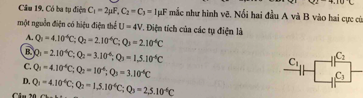 2-4.10C
Câu 19. Có ba tụ điện C_1=2mu F,C_2=C_3=1mu F mắc như hình vẽ. Nối hai đầu A và B vào hai cực củ
một nguồn điện có hiệu điện thế U=4V 7. Điện tích của các tụ điện là
A. Q_1=4.10^(-6)C;Q_2=2.10^(-6)C;Q_3=2.10^(-6)C
B. Q_1=2.10^(-6)C;Q_2=3.10^(-6);Q_3=1,5.10^(-6)C
C. Q_1=4.10^(-6)C;Q_2=10^(-6);Q_3=3.10^(-6)C
D.
Câu 20 Q_1=4.10^(-6)C;Q_2=1,5.10^(-6)C;Q_3=2,5.10^(-6)C