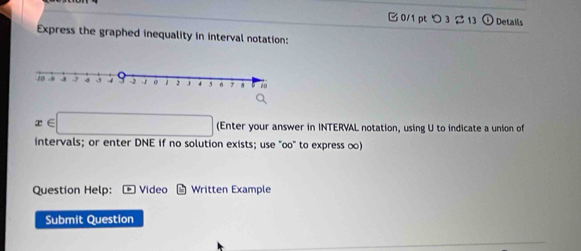 つ 3 2 13 ⓘ Details 
Express the graphed inequality in interval notation:
x∈ □ (Enter your answer in INTERVAL notation, using U to indicate a union of 
intervals; or enter DNE if no solution exists; use "oo" to express ∞) 
Question Help: Video Written Example 
Submit Question