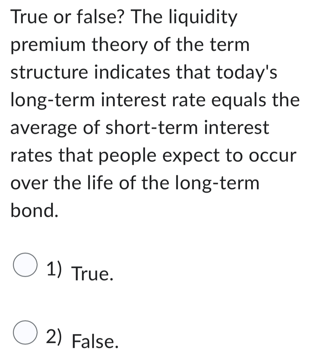 True or false? The liquidity
premium theory of the term
structure indicates that today's
long-term interest rate equals the
average of short-term interest
rates that people expect to occur
over the life of the long-term
bond.
1) True.
2) False.