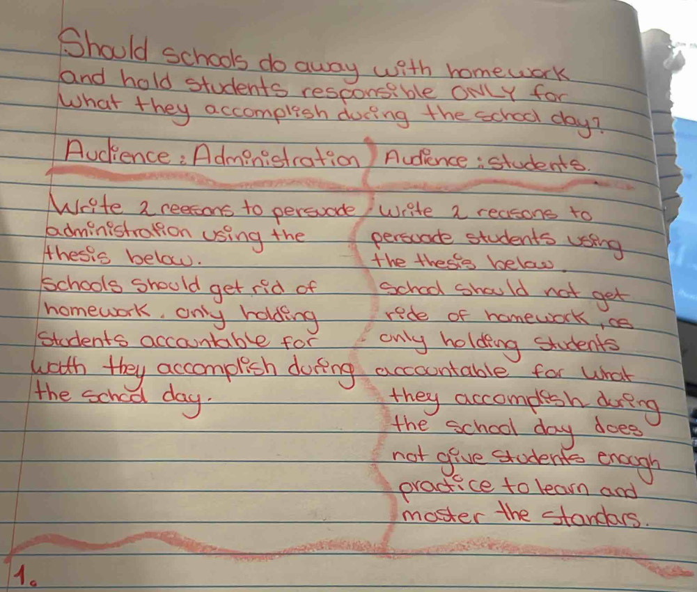 Should schools do away with homework 
and hold students responsable owLy for 
What they accomplish docing the school day? 
Audence: Administration Audience: students. 
Write 2 reesons to persvade write a reasons to 
administration using the persoade students vsing 
thesis below. the thesie below. 
schools should get rid of school should not get 
homework, only holding rede of homework, ce 
students accountable for only holding students 
wath they accomplish doring accoontable for What 
the school day. 
they accomplesh dueing 
the school day does 
not give students enough 
practice to learn and 
moster the standars. 
1.