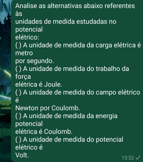 Analise as alternativas abaixo referentes
às
unidades de medida estudadas no
potencial
elétrico:
( ) A unidade de medida da carga elétrica é
metro
por segundo.
( ) A unidade de medida do trabalho da
força
elétrica é Joule.
( ) A unidade de medida do campo elétrico
é
Newton por Coulomb.
( ) A unidade de medida da energia
potencial
elétrica é Coulomb.
( ) A unidade de medida do potencial
elétrico é
Volt.
13:32