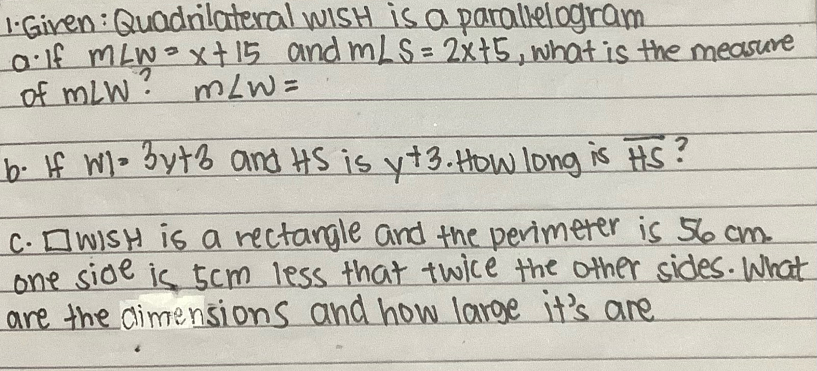 Giren: Quadnlateral wisH is a parallelogram 
oIf m∠ w=x+15 and m∠ S=2x+5 , what is the measure 
of m∠ W ? m∠ w=
b. If WI=3y+3 and HS is y+3 How long is overline HS ? 
C. CWISH is a rectangle and the perimeter is 56 cm. 
one side is 5cm less that twice the other sides. What 
are the dimensions and how large it's are