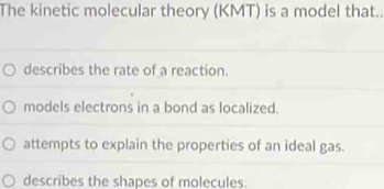 The kinetic molecular theory (KMT) is a model that..
describes the rate of a reaction.
models electrons in a bond as localized.
attempts to explain the properties of an ideal gas.
describes the shapes of molecules.