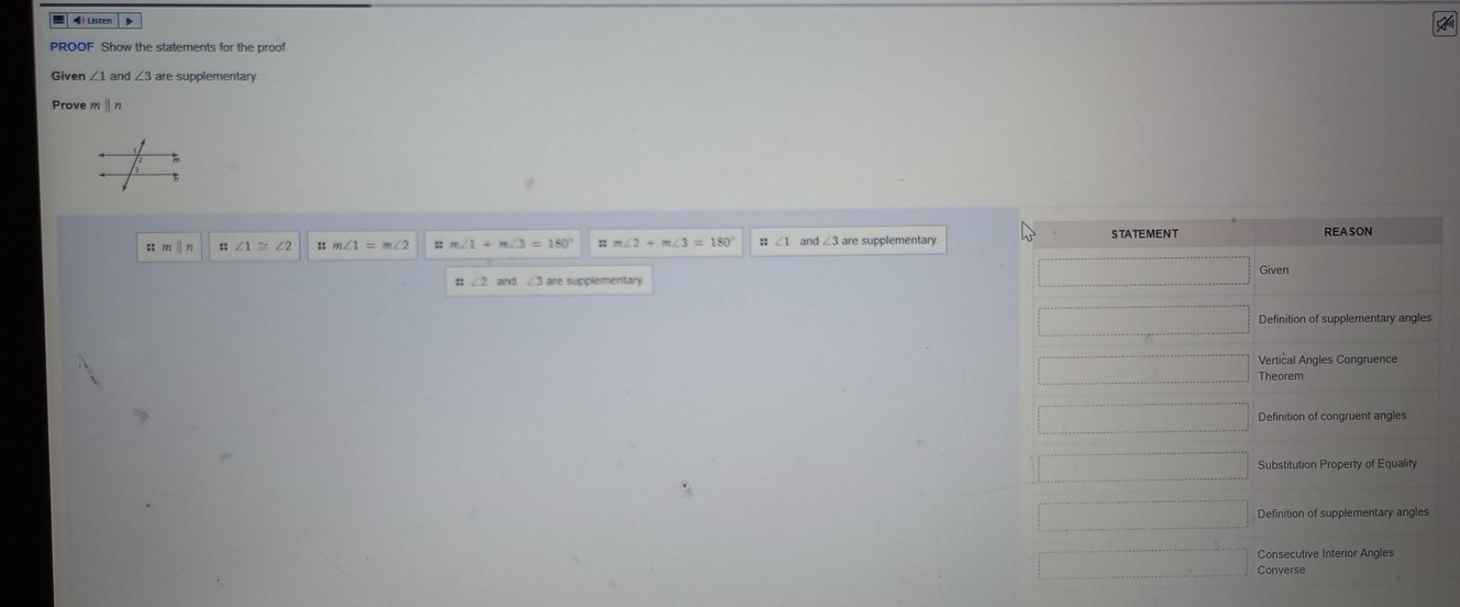 « Listen
PROOF Show the statements for the proof
Given ∠ 1a n ∠ 3are supplementary
Prove | n
∠ 1≌ ∠ 2 m∠ 1=m∠ 2 m∠ 1+m∠ 3=180° m∠ 2+m∠ 3=180° and ∠ 3are supplementary STATEMENT
∠ 2 and ∠ 3
Definition of supplementary angles
Vertical Angles Congruence
Definition of congruent angles
Substitution Property of Equality
Consecutive Interior Angles
Converse