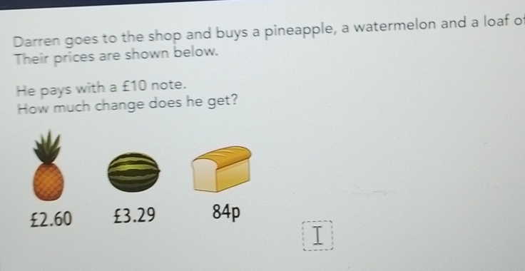 Darren goes to the shop and buys a pineapple, a watermelon and a loaf o
Their prices are shown below.
He pays with a £10 note.
How much change does he get?
£2.60 £3.29 84p
I