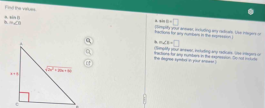 Find the values.
a. sin B=□
a. sin B (Simplify your answer, including any radicals. Use integers or
b. m∠ B fractions for any numbers in the expression.)
b. m∠ B=□
(Simplify your answer, including any radicals. Use integers or
fractions for any numbers in the expression. Do not include
the degree symbol in your answer.)