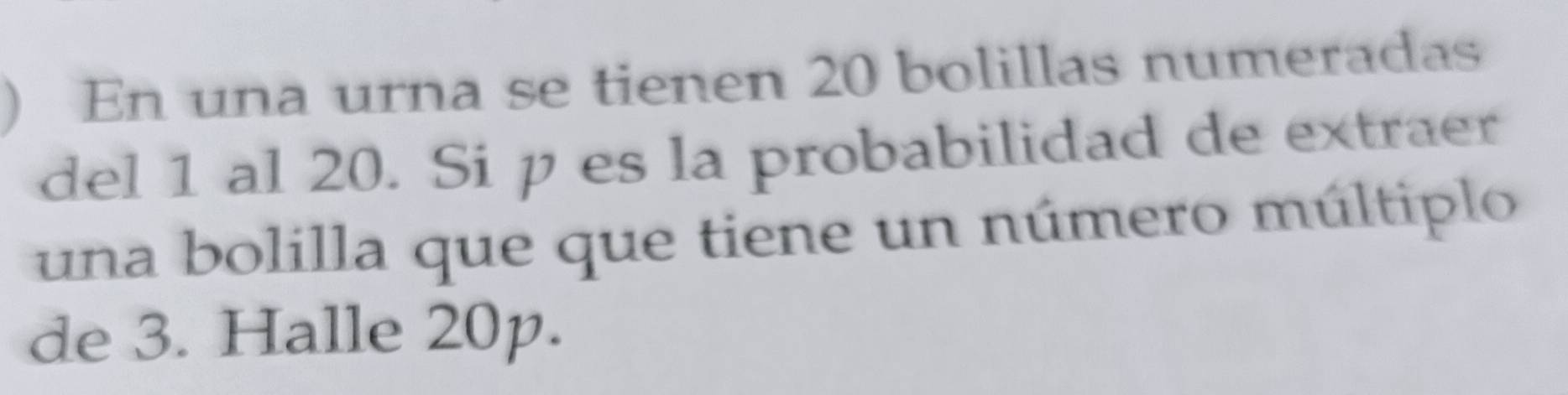 ) En una urna se tienen 20 bolillas numeradas 
del 1 al 20. Si p es la probabilidad de extraer 
una bolilla que que tiene un número múltiplo 
de 3. Halle 20p.