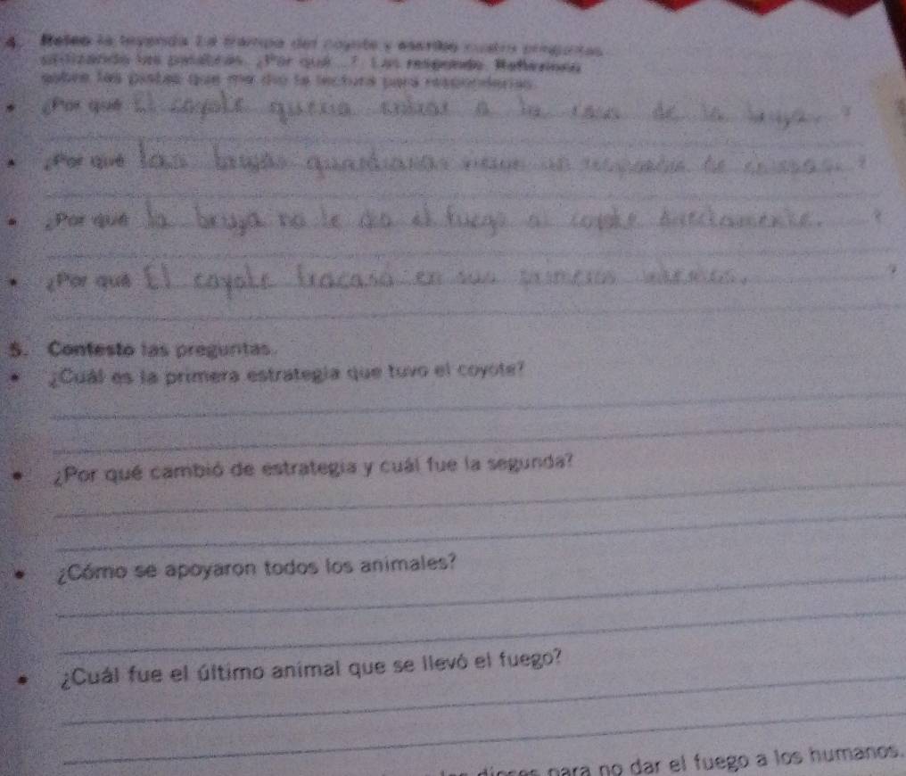 Reles la teyenda Ea trampa del counte y esarió custra prsguntas 
artizando los patatras. Por qui ..7 Las resgende. Rahennea 
eobre las pistas que me dío le lectura pará responderias. 
¿Por què_ 
_ 
¿Por què_ 
_ 
_ 
_ 
_ 
¿Por què_ 
_ 
_ 
¿Por què 
_ 
_ 
5. Contesto las pregurtas 
_ 
¿Cuál es la primera estrategía que tuvo el coyote? 
_ 
_ 
¿Por qué cambió de estrategia y cuál fue la segunda? 
_ 
_¿Cómo se apoyaron todos los animales? 
_ 
_¿Cuál fue el último animal que se llevó el fuego? 
_ 
para no dar el fuego a los humanos.