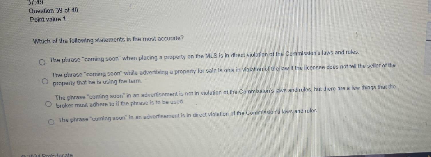 37:49 
Question 39 of 40
Point value 1
Which of the following statements is the most accurate?
The phrase "coming soon" when placing a property on the MLS is in direct violation of the Commission's laws and rules.
The phrase "coming soon" while advertising a property for sale is only in violation of the law if the licensee does not tell the seller of the
property that he is using the term.
The phrase "coming soon" in an advertisement is not in violation of the Commission's laws and rules, but there are a few things that the
broker must adhere to if the phrase is to be used.
The phrase "coming soon" in an advertisement is in direct violation of the Commission's laws and rules.
2024 Producate