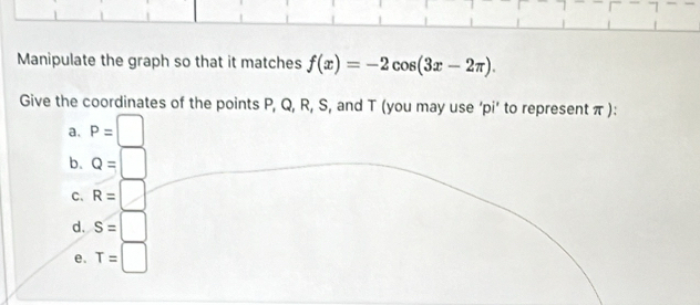 Manipulate the graph so that it matches f(x)=-2cos (3x-2π ). 
Give the coordinates of the points P, Q, R, S, and T (you may use ‘pi’ to represent π):
a. P=□
b. Q=□
C. R=□
d. S=□
e. T=□