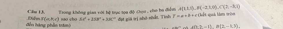 Trong không gian với hệ trục tọa độ Oxyz , cho ba điểm A(1;1;1), B(-2;1;0), C(2;-3;1).Điểm S(a;b;c) sao cho SA^2+2SB^2+3SC^2 đạt giá trị nhỏ nhất. Tính T=a+b+c (kết quả làm tròn 
đến hàng phần trăm)
A(1;2;-1), B(2;-1;3),