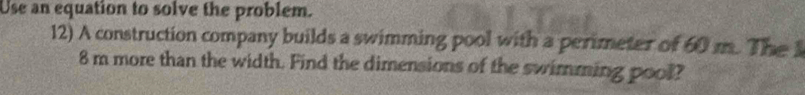 Use an equation to solve the problem. 
12) A construction company builds a swimming pool with a perimeter of 60 m. The 1
8 m more than the width. Find the dimensions of the swimming pool?