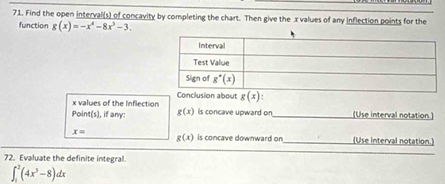 Find the open interval(s) of concavity by completing the chart. Then give the x values of any inflection points for the
function g(x)=-x^4-8x^3-3.
Conclusion about g(x).
x values of the Inflection
g(x)
Point(s), if any: is concave upward on_ (Use interval notation.)
x=
g(x) is concave downward on_ (Use interval notation.)
72. Evaluate the definite integral.
_
∈t _1^(2(4x^3)-8)dx