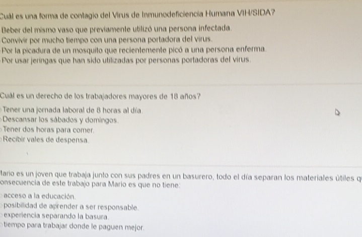 Cuál es una forma de contagio del Virus de Inmunodeficiencia Humana VIH/SIDA?
Beber del mismo vaso que previamente utilizó una persona infectada.
Convivir por mucho tiempo con una persona portadora del virus.
Por la picadura de un mosquito que recientemente picó a una persona enferma.
Por usar jeríngas que han sido utilizadas por personas portadoras del virus.
_
Cuál es un derecho de los trabajadores mayores de 18 años?
Tener una jornada laboral de 8 horas al día
Descansar los sábados y domingos
Tener dos horas para comer.
Recibir vales de despensa
_
Mario es un joven que trabaja junto con sus padres en un basurero, todo el día separan los materiales útiles q
consecuencia de este trabajo para Mario es que no tiene:
acceso a la educación.
posibilidad de aprender a ser responsable.
experiencia separando la basura.
tiempo para trabajar donde le paguen mejor.