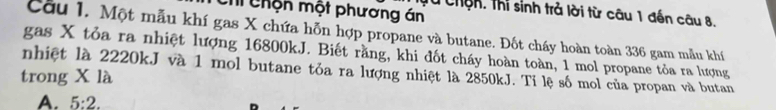 Chộn một phương án
T u chện, thi sinh trả lời từ câu 1 đến câu 8.
Cầu 1. Một mẫu khí gas X chứa hỗn hợp propane và butane. Đốt cháy hoàn toàn 336 gam mẫu khí
gas X tỏa ra nhiệt lượng 16800kJ. Biết rằng, khi đốt cháy hoàn toàn, 1 mol propane tỏa ra lượng
nhiệt là 2220kJ và 1 mol butane tỏa ra lượng nhiệt là 2850kJ. Tỉ lệ số mol của propan và butan
trong X là
A. 5:2.