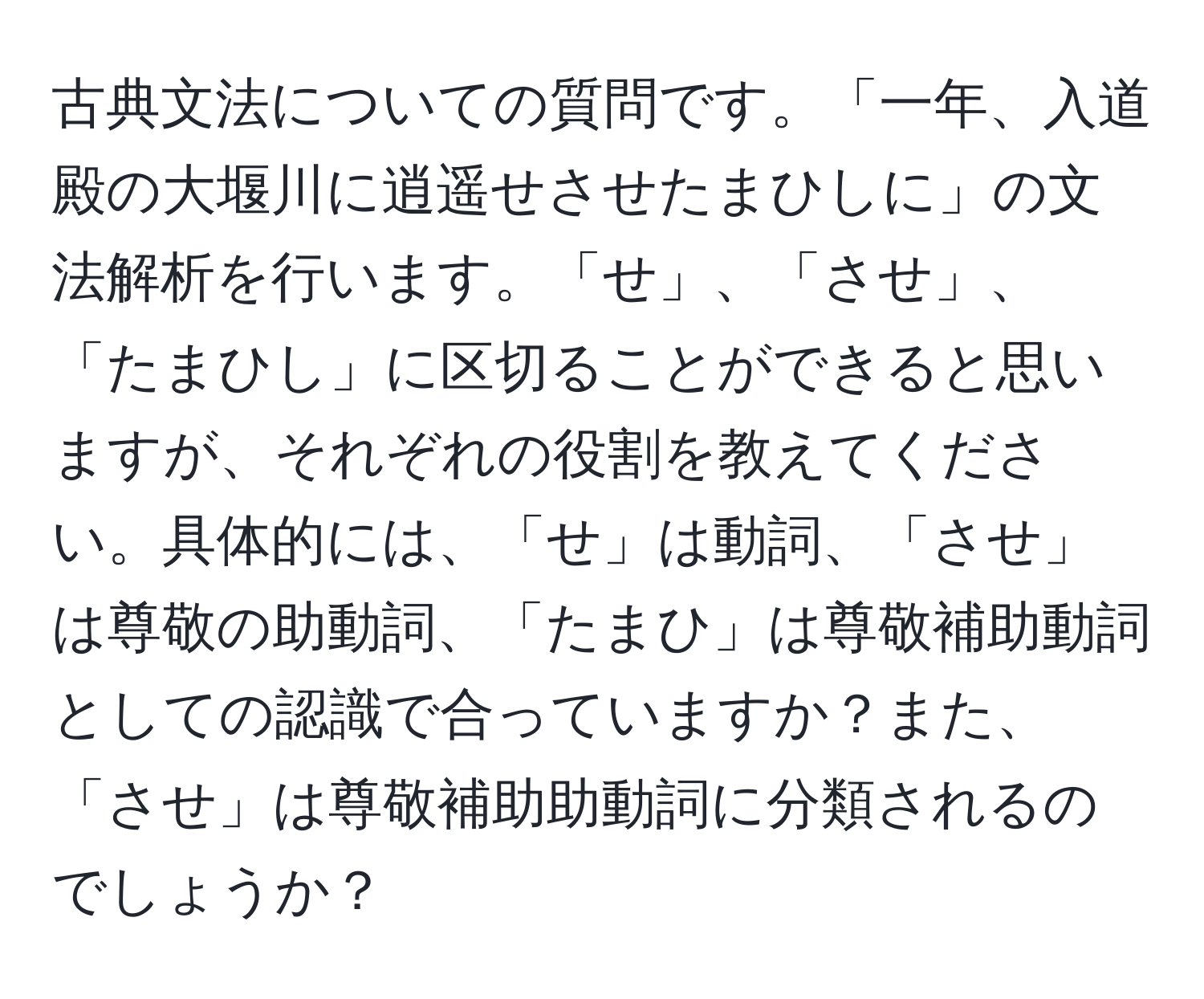 古典文法についての質問です。「一年、入道殿の大堰川に逍遥せさせたまひしに」の文法解析を行います。「せ」、「させ」、「たまひし」に区切ることができると思いますが、それぞれの役割を教えてください。具体的には、「せ」は動詞、「させ」は尊敬の助動詞、「たまひ」は尊敬補助動詞としての認識で合っていますか？また、「させ」は尊敬補助助動詞に分類されるのでしょうか？