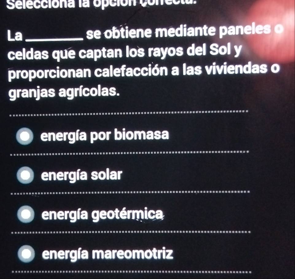 Selecciona la opción conrecta. 
La_ se obtiene mediante paneles o 
celdas que captan los rayos del Sol y 
proporcionan calefacción a las viviendas o 
granjas agrícolas. 
_ 
_ 
energía por biomasa 
_ 
energía solar 
_ 
energía geotérmica 
energía mareomotriz