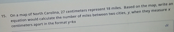 On a map of North Carolina, 27 centimeters represent 18 miles. Based on the map, write an 
equation would calculate the number of miles between two cities, y, when they measure x
centimeters apart in the format y=kx
sqrt(x)