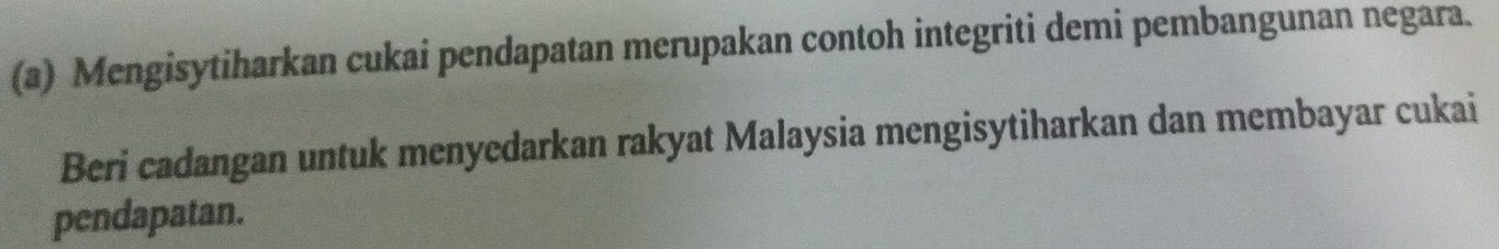 Mengisytiharkan cukai pendapatan merupakan contoh integriti demi pembangunan negara. 
Beri cadangan untuk menyedarkan rakyat Malaysia mengisytiharkan dan membayar cukai 
pendapatan.