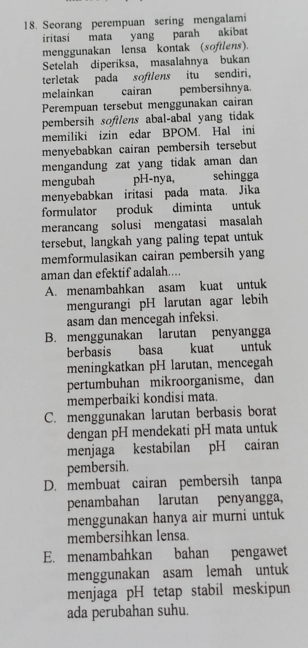 Seorang perempuan sering mengalami
iritasi mata yang parah akibat
menggunakan lensa kontak (softlens).
Setelah diperiksa, masalahnya bukan
terletak pada softlens itu sendiri,
melainkan cairan pembersihnya.
Perempuan tersebut menggunakan cairan
pembersih softlens abal-abal yang tidak
memiliki izin edar BPOM. Hal ini
menyebabkan cairan pembersih tersebut
mengandung zat yang tidak aman dan 
mengubah pH-nya, sehingga
menyebabkan iritasi pada mata. Jika
formulator produk diminta untuk
merancang solusi mengatasi masalah
tersebut, langkah yang paling tepat untuk
memformulasikan cairan pembersih yang
aman dan efektif adalah....
A. menambahkan asam kuat untuk
mengurangi pH larutan agar lebih
asam dan mencegah infeksi.
B. menggunakan larutan penyangga
berbasis basa kuat untuk
meningkatkan pH larutan, mencegah
pertumbuhan mikroorganisme, dan
memperbaiki kondisi mata.
C. menggunakan larutan berbasis borat
dengan pH mendekati pH mata untuk
menjaga kestabilan pH cairan
pembersih.
D. membuat cairan pembersih tanpa
penambahan larutan penyangga,
menggunakan hanya air murni untuk
membersihkan lensa.
E. menambahkan bahan pengawet
menggunakan asam lemah untuk
menjaga pH tetap stabil meskipun
ada perubahan suhu.