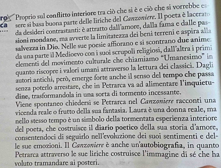 ro Proprio sul conflitto interiore tra ciò che si è e ciò che si vorrebbe es 
ca r sere si basa buona parte delle liriche del Canzoniere. Il poeta è lacerato 
da desideri contrastanti: è attratto dall’amore, dalla fama e dalle pas- 
sioni mondane, ma avverte la limitatezza dei beni terreni e aspira alla 
salvezza in Dio. Nelle sue poesie affiorano e si scontrano due anime. 
da una parte il Medioevo con i suoi scrupoli religiosi, dall’altra i primi 
elementi del movimento culturale che chiamiamo “Umanesimo” in 
quanto riscopre i valori umani attraverso la lettura dei classici. Dagli 
autori antichi, però, emerge forte anche il senso del tempo che passa 
senza poterlo arrestare, che in Petrarca va ad alimentare l’inquietu- 
dine, trasformandola in una sorta di tormento incessante. 
Viene spontaneo chiedersi se Petrarca nel Canzøniere racconti una 
vicenda reale o frutto della sua fantasia. Laura è una donna reale, ma 
nello stesso tempo è un simbolo della tormentata esperienza interiore 
del poeta, che costruisce il diario poetico della sua storia d’amore, 
consentendoci di seguirlo nell’voluzione dei suoi sentimenti e del- 
le sue emozioni. Il Canzoniere è anche unautobiografia, in quanto 
Petrarca attraverso le sue liriche costruisce l’immagine di sé che ha 
voluto tramandare ai posteri.