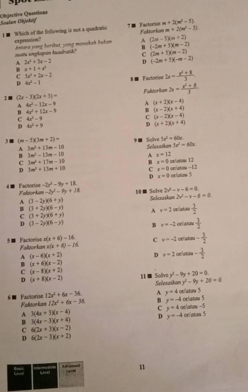 3po
Objective Questions
Soalan Objektif
1 ■ Which of the following is not a quadratic 7 ■ Factorise m+2(m^2-5).
Faktorkan m+2(m^2-5).
expression? A (2m-5)(m+2)
Antara yang berikut, yang manakah bukan
B (-2m+5)(m-2)
suatu ungkapan kuadratik?
C (2m+5)(m-2)
A 2x^2+3x-2
D (-2m+5)(-m-2)
B x+1+x^2
C 5x^3+2x-2
D 4x^2-1
8 - Factorise 2x= (x^2+8)/3 .
2 (2x-3)(2x+3)= Faktorkan 2x= (x^2+8)/3 .
A 4x^2-12x-9
A (x+2)(x-4)
B 4x^2+12x-9
B (x-2)(x+4)
C 4x^2-9
C (x-2)(x-4)
D 4x^2+9
D (x+2)(x+4)
3 ■ (m-5)(3m+2)= 9■ Solve 5x^2=60x.
A 3m^2+13m-10
Selesaikan 5x^2=60x
B 3m^2-13m-10
A x=12
C 3m^2+17m-10
B x=0
D 3m^2+13m+10 or/atau 12
C x=0 or/atau -12
D x=0 or/atau 5
4 ■ Factorise -2y^2-9y+18.
Faktorkan -2y^2-9y+18. 10 ■ Solve 2v^2-v-6=0.
A (3-2y)(6+y)
Selesaikan 2v^2-v-6=0.
B (3+2y)(6-y)
A v=2 or/atau  3/2 
C (3+2y)(6+y)
D (3-2y)(6-y)
B v=-2 or/atau  3/2 
5 - Factorise x(x+6)-16. C v=-2 or/atau - 3/2 
Faktorkan x(x+6)-16.
A (x-6)(x+2)
D v=2 or/atau - 3/2 
B (x+6)(x-2)
C (x-8)(x+2)
D (x+8)(x-2)
11 ■ Solve y^2-9y+20=0.
Selesaikan y^2-9y+20=0.
6  Factorise 12x^2+6x-36.
A y=4 or/atau 5
Faktorkan 12x^2+6x-36.
B y=-4 or/atau 5
C y=4 or/atau -5
A 3(4x+3)(x-4)
D y=-4 or/atau 5
B 3(4x-3)(x+4)
C 6(2x+3)(x-2)
D 6(2x-3)(x+2)
11