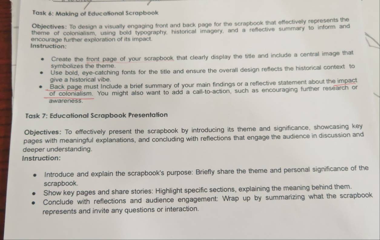 Task 6: Making of Educational Scrapbook 
Objectives: To design a visually engaging front and back page for the scrapbook that effectively represents the 
theme of colonialism, using bold typography, historical imagery, and a reflective summary to inform and 
encourage further exploration of its impact. 
Instruction: 
Create the front page of your scrapbook that clearly display the title and include a central image that 
symbolizes the theme. 
Use bold, eye-catching fonts for the title and ensure the overall design reflects the historical context to 
give a historical vibe. 
Back page must Include a brief summary of your main findings or a reflective statement about the impact 
of colonialism. You might also want to add a call-to-action, such as encouraging further research or 
awareness. 
Task 7: Educational Scrapbook Presentation 
Objectives: To effectively present the scrapbook by introducing its theme and significance, showcasing key 
pages with meaningful explanations, and concluding with reflections that engage the audience in discussion and 
deeper understanding. 
Instruction: 
Introduce and explain the scrapbook's purpose: Briefly share the theme and personal significance of the 
scrapbook. 
Show key pages and share stories: Highlight specific sections, explaining the meaning behind them. 
Conclude with reflections and audience engagement: Wrap up by summarizing what the scrapbook 
represents and invite any questions or interaction.
