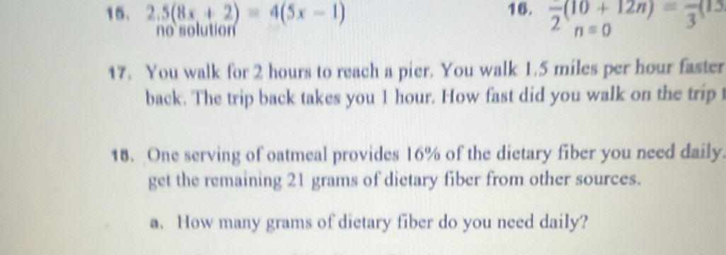 2.5(8x+2)=4(5x-1) 16. frac 2(10+12n)=frac 3(15
o solutión 
17. You walk for 2 hours to reach a pier. You walk 1.5 miles per hour faster 
back. The trip back takes you 1 hour. How fast did you walk on the trip t 
18. One serving of oatmeal provides 16% of the dietary fiber you need daily. 
get the remaining 21 grams of dietary fiber from other sources. 
a. How many grams of dietary fiber do you need daily?