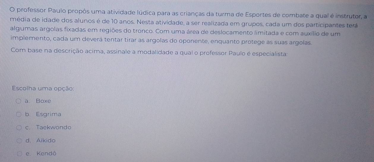 professor Paulo propôs uma atividade lúdica para as crianças da turma de Esportes de combate a qual é instrutor, a
média de idade dos alunos é de 10 anos. Nesta atividade, a ser realizada em grupos, cada um dos participantes terá
algumas argolas fixadas em regiões do tronco. Com uma área de deslocamento limitada e com auxílio de um
implemento, cada um deverá tentar tirar as argolas do oponente, enquanto protege as suas argolas.
Com base na descrição acima, assinale a modalidade a qual o professor Paulo é especialista:
Escolha uma opção:
a. Boxe
b. Esgrima
c. Taekwondo
d. Aikido
e. Kendô