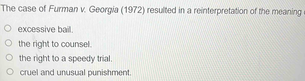 The case of Furman v. Georgia (1972) resulted in a reinterpretation of the meaning
excessive bail.
the right to counsel.
the right to a speedy trial.
cruel and unusual punishment.
