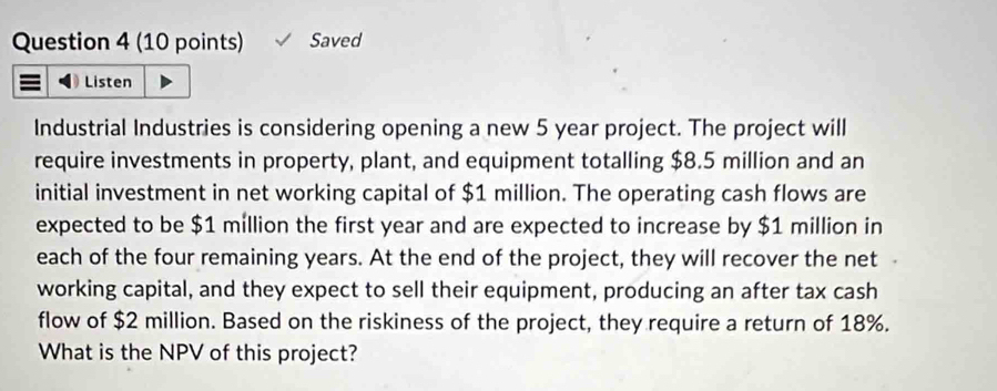 Saved 
Listen 
Industrial Industries is considering opening a new 5 year project. The project will 
require investments in property, plant, and equipment totalling $8.5 million and an 
initial investment in net working capital of $1 million. The operating cash flows are 
expected to be $1 million the first year and are expected to increase by $1 million in 
each of the four remaining years. At the end of the project, they will recover the net 
working capital, and they expect to sell their equipment, producing an after tax cash 
flow of $2 million. Based on the riskiness of the project, they require a return of 18%. 
What is the NPV of this project?