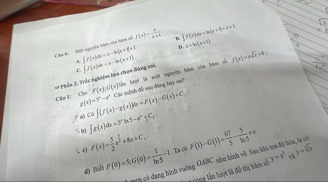 Một nguyên hàm của hàm số f(x)= x/x+1 .
B. ∈t f(x)dx=ln |x+1|+x+1.
D. x+ln (x+1).
A. ∈t f(x)dx=x-ln |x+1|+1. f(x)=xsqrt(x)+8;
C. ∈t f(x)dx=x-ln (x+1). 
lần lượt là một nguyên hàm của hàm số
* Phần 2. Trắc nghiệm lựa chọn đúng sai.
Câu 1: Cho F(x); G(x)la Các mệnh đề sau đúng hay sai?
g(x)=5^x-e^x
a) Co∈t (f(x)-g(x))dx=F(x)-G(x)+C.
b) ∈t g(x)dx=5^xln 5-e^x+C_2.
ζ c) F(x)= 5/2 x^(frac 5)2+8x+C_1. . Ta có y=sqrt[3](x)
d) Biết F(0)=5; G(0)= 1/ln 5 -1 F(1)-G(1)= 67/5 - 5/ln 5 +e. 
men có dạng hình vuông OABC như hình vẽ. Sau khi tọa độ hóa, ta có
Cong lần lượt là đồ thị hàm số y=x^3 và