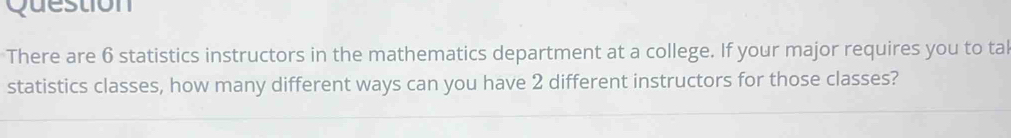 Question 
There are 6 statistics instructors in the mathematics department at a college. If your major requires you to tal 
statistics classes, how many different ways can you have 2 different instructors for those classes?