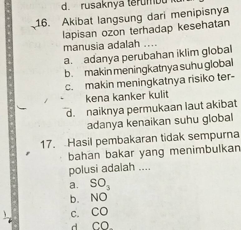 d. rusaknya terumbu k
16. Akibat langsung dari menipisnya
lapisan ozon terhadap kesehatan
manusia adalah ....
a. adanya perubahan iklim global
b. makin meningkatnya suhu global
c. makin meningkatnya risiko ter-
kena kanker kulit
d. naiknya permukaan laut akibat
adanya kenaikan suhu global
17. Hasil pembakaran tidak sempurna
bahan bakar yang menimbulkan
polusi adalah ....
a. SO_3
b. NO
C. CO
d CO