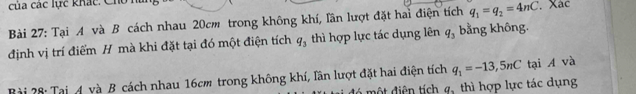 của các lực khác: Cho n 
Bài 27: Tại A và B cách nhau 20cm trong không khí, lần lượt đặt hai điện tích q_1=q_2=4nC. . Xác 
định vị trí điểm H mà khi đặt tại đó một điện tích q_3 thì hợp lực tác dụng lên q_3 bằng không. 
Bài 28: Tại 4 và B cách nhau 16cm trong không khí, lần lượt đặt hai điện tích q_1=-13,5nC tại A và
q_3 thì hợp lực tác dụng