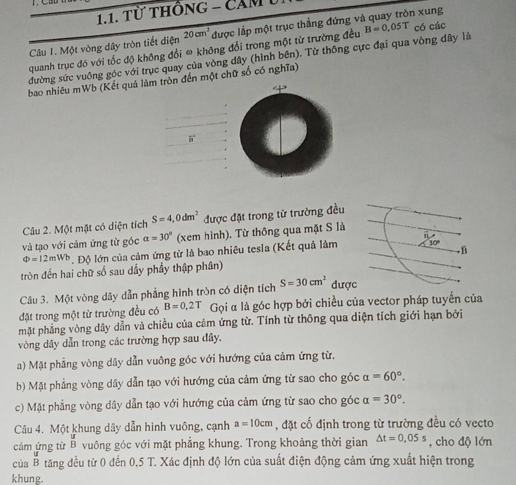 Từ thônG - CảM U.
Câu 1. Một vòng dây tròn tiết diện 20cm^2 được lắp một trục thẳng đứng và quay tròn xung
quanh trục đó với tốc độ không đổi ω không đổi trong một từ trường đều B=0,05T có các
đường sức vuông góc với trục quay của vòng dây (hình bên). Từ thông cực đại qua vòng dây là
bao nhiêu mWb (Kết quả làm tròn đến một chữ số có nghĩa)
overline B
Câu 2. Một mặt có diện tích S=4,0dm^2 được đặt trong từ trường đều
và tạo với cảm ứng từ góc alpha =30° (xem hình). Từ thông qua mặt S là
Phi =12mWb. Độ lớn của cảm ứng từ là bao nhiêu tesla (Kết quả làm
30°
B
tròn đến hai chữ số sau dấy phầy thập phân)
Câu 3. Một vòng dây dẫn phẳng hình tròn có diện tích S=30cm^2 được
đặt trong một từ trường đều có B=0,2T Gọi α là góc hợp bởi chiều của vector pháp tuyến của
mặt phẳng vòng dây dẫn và chiều của cảm ứng từ. Tính từ thông qua diện tích giới hạn bởi
vòng dây dẫn trong các trường hợp sau đây.
a) Mặt phẳng vòng dây dẫn vuông góc với hướng của cảm ứng từ.
b) Mặt phẳng vòng dây dẫn tạo với hướng của cảm ứng từ sao cho góc alpha =60°.
c) Mặt phẳng vòng dây dẫn tạo với hướng của cảm ứng từ sao cho góc alpha =30°.
Câu 4. Một khung dây dẫn hình vuông, cạnh a=10cm , đặt cố định trong từ trường đều có vecto
cảm ứng từ beginarrayr u Bendarray vuông góc với mặt phẳng khung. Trong khoảng thời gian △ t=0,05s , cho độ lớn
của B tăng đều từ 0 đến 0,5 T. Xác định độ lớn của suất điện động cảm ứng xuất hiện trong
khung.